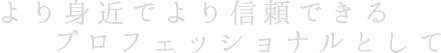 より身近でより信頼できるプロフェッショナルとして